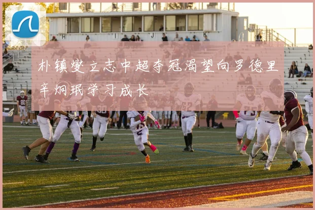 朴镇燮立志中超夺冠渴望向罗德里辛炯珉学习成长