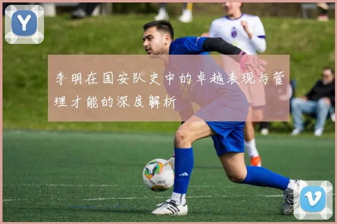 李明在国安队史中的卓越表现与管理才能的深度解析