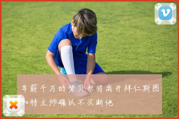 年薪千万的努贝尔将离开拜仁斯图加特主帅确认不买断他