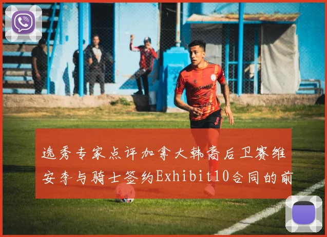 选秀专家点评加拿大韩裔后卫赛维安李与骑士签约Exhibit10合同的前景分析