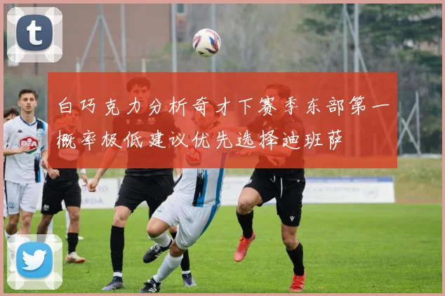 白巧克力分析奇才下赛季东部第一概率极低建议优先选择迪班萨