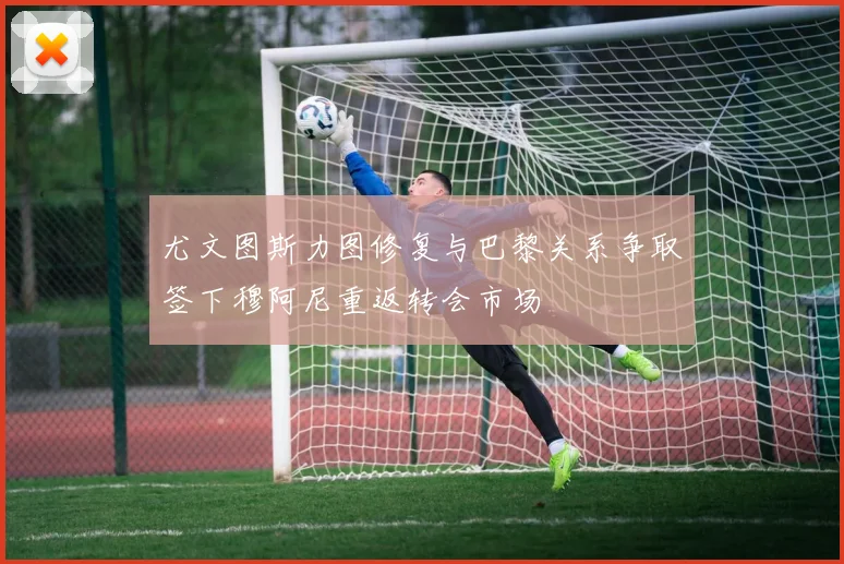 尤文图斯力图修复与巴黎关系争取签下穆阿尼重返转会市场