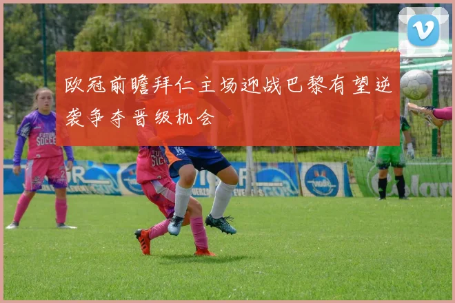 欧冠前瞻拜仁主场迎战巴黎有望逆袭争夺晋级机会