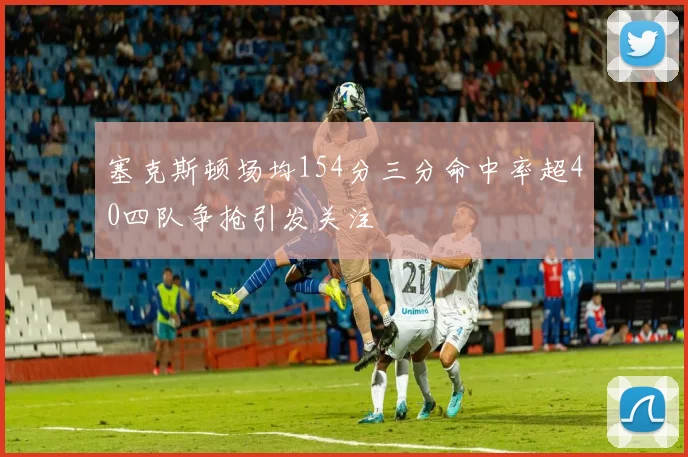 塞克斯顿场均154分三分命中率超40四队争抢引发关注