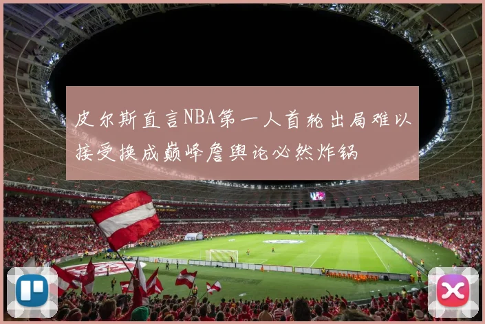 皮尔斯直言NBA第一人首轮出局难以接受换成巅峰詹舆论必然炸锅