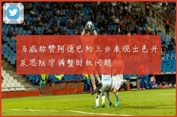 马威称赞阿德巴约三分表现出色并反思防守调整时机问题