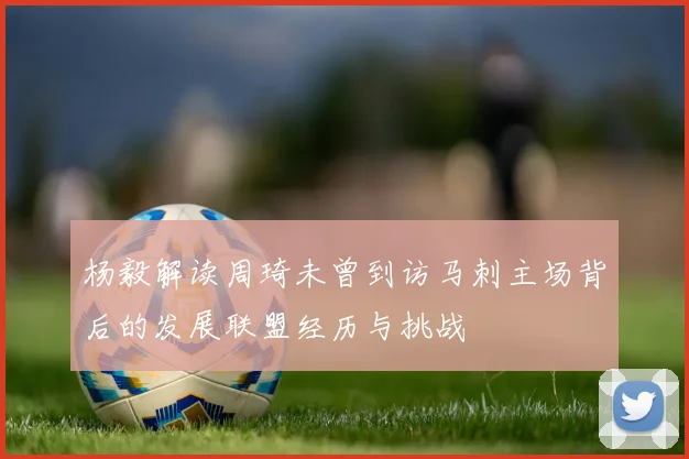 杨毅解读周琦未曾到访马刺主场背后的发展联盟经历与挑战